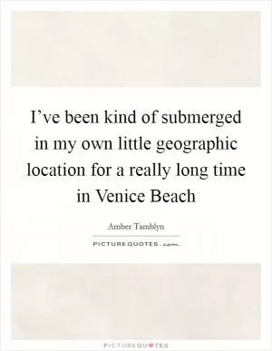 I’ve been kind of submerged in my own little geographic location for a really long time in Venice Beach Picture Quote #1