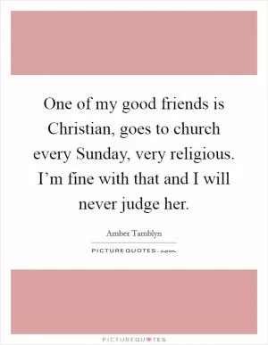 One of my good friends is Christian, goes to church every Sunday, very religious. I’m fine with that and I will never judge her Picture Quote #1