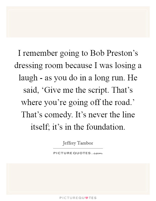I remember going to Bob Preston's dressing room because I was losing a laugh - as you do in a long run. He said, ‘Give me the script. That's where you're going off the road.' That's comedy. It's never the line itself; it's in the foundation Picture Quote #1