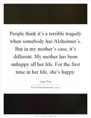 People think it’s a terrible tragedy when somebody has Alzheimer’s. But in my mother’s case, it’s different. My mother has been unhappy all her life. For the first time in her life, she’s happy Picture Quote #1