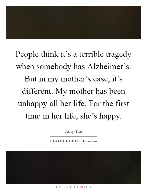People think it's a terrible tragedy when somebody has Alzheimer's. But in my mother's case, it's different. My mother has been unhappy all her life. For the first time in her life, she's happy Picture Quote #1