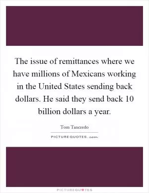 The issue of remittances where we have millions of Mexicans working in the United States sending back dollars. He said they send back 10 billion dollars a year Picture Quote #1