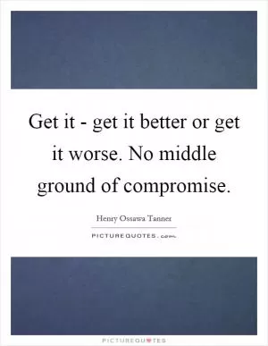 Get it - get it better or get it worse. No middle ground of compromise Picture Quote #1