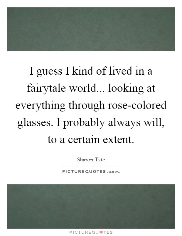 I guess I kind of lived in a fairytale world... looking at everything through rose-colored glasses. I probably always will, to a certain extent Picture Quote #1
