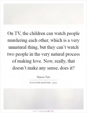 On TV, the children can watch people murdering each other, which is a very unnatural thing, but they can’t watch two people in the very natural process of making love. Now, really, that doesn’t make any sense, does it? Picture Quote #1