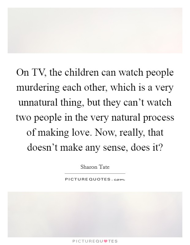On TV, the children can watch people murdering each other, which is a very unnatural thing, but they can't watch two people in the very natural process of making love. Now, really, that doesn't make any sense, does it? Picture Quote #1