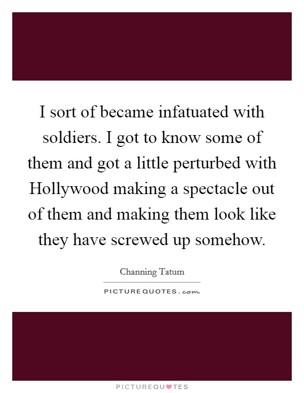 I sort of became infatuated with soldiers. I got to know some of them and got a little perturbed with Hollywood making a spectacle out of them and making them look like they have screwed up somehow Picture Quote #1
