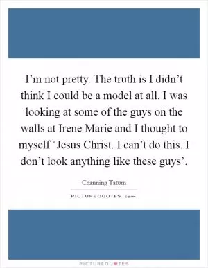I’m not pretty. The truth is I didn’t think I could be a model at all. I was looking at some of the guys on the walls at Irene Marie and I thought to myself ‘Jesus Christ. I can’t do this. I don’t look anything like these guys’ Picture Quote #1