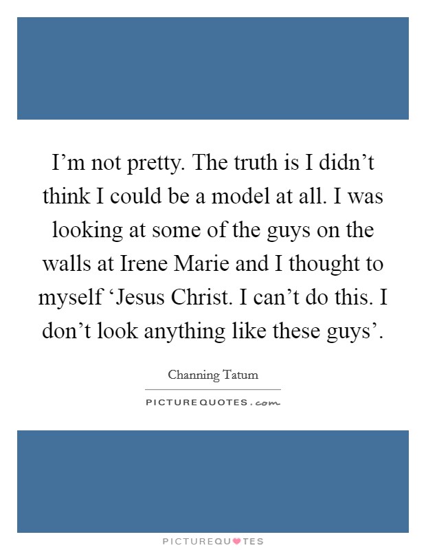 I'm not pretty. The truth is I didn't think I could be a model at all. I was looking at some of the guys on the walls at Irene Marie and I thought to myself ‘Jesus Christ. I can't do this. I don't look anything like these guys' Picture Quote #1