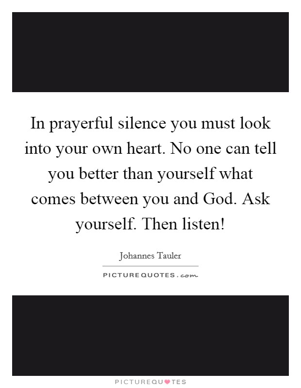 In prayerful silence you must look into your own heart. No one can tell you better than yourself what comes between you and God. Ask yourself. Then listen! Picture Quote #1