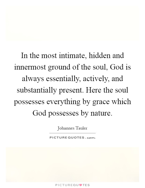In the most intimate, hidden and innermost ground of the soul, God is always essentially, actively, and substantially present. Here the soul possesses everything by grace which God possesses by nature Picture Quote #1