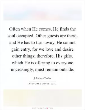 Often when He comes, He finds the soul occupied. Other guests are there, and He has to turn away. He cannot gain entry, for we love and desire other things; therefore, His gifts, which He is offering to everyone unceasingly, must remain outside Picture Quote #1