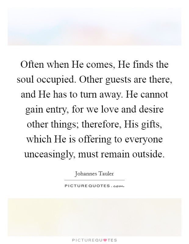 Often when He comes, He finds the soul occupied. Other guests are there, and He has to turn away. He cannot gain entry, for we love and desire other things; therefore, His gifts, which He is offering to everyone unceasingly, must remain outside Picture Quote #1