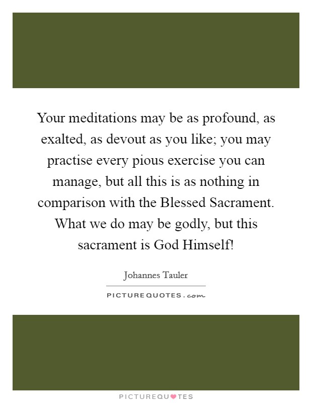 Your meditations may be as profound, as exalted, as devout as you like; you may practise every pious exercise you can manage, but all this is as nothing in comparison with the Blessed Sacrament. What we do may be godly, but this sacrament is God Himself! Picture Quote #1