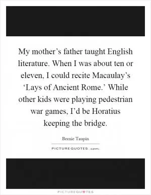 My mother’s father taught English literature. When I was about ten or eleven, I could recite Macaulay’s ‘Lays of Ancient Rome.’ While other kids were playing pedestrian war games, I’d be Horatius keeping the bridge Picture Quote #1