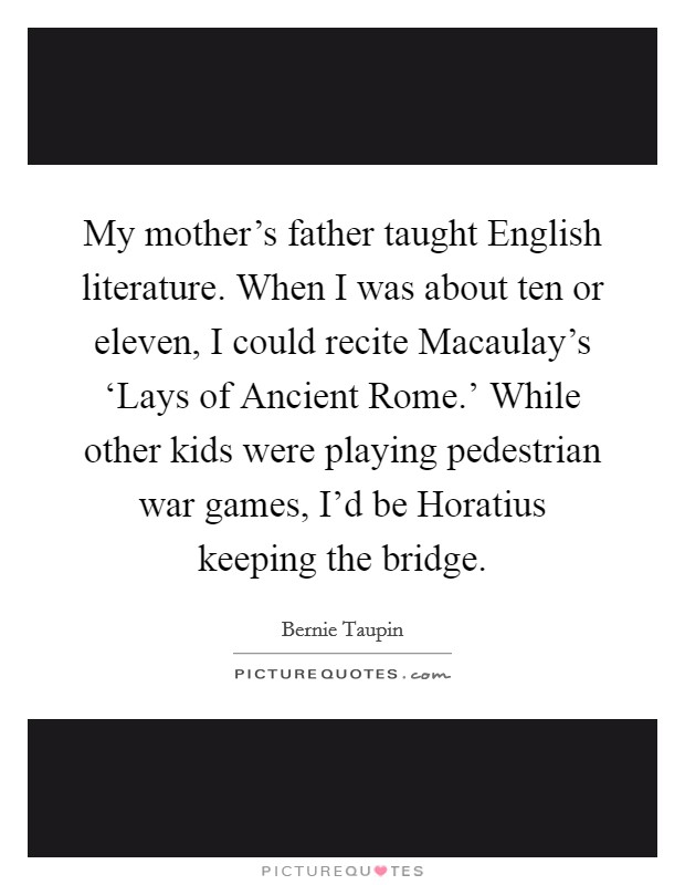 My mother's father taught English literature. When I was about ten or eleven, I could recite Macaulay's ‘Lays of Ancient Rome.' While other kids were playing pedestrian war games, I'd be Horatius keeping the bridge Picture Quote #1