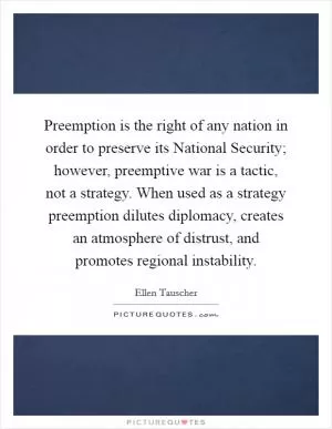 Preemption is the right of any nation in order to preserve its National Security; however, preemptive war is a tactic, not a strategy. When used as a strategy preemption dilutes diplomacy, creates an atmosphere of distrust, and promotes regional instability Picture Quote #1