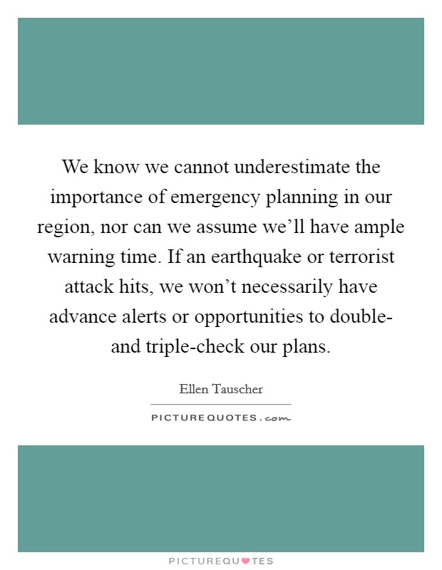 We know we cannot underestimate the importance of emergency planning in our region, nor can we assume we'll have ample warning time. If an earthquake or terrorist attack hits, we won't necessarily have advance alerts or opportunities to double- and triple-check our plans Picture Quote #1