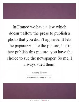 In France we have a law which doesn’t allow the press to publish a photo that you didn’t approve. It lets the paparazzi take the picture, but if they publish this picture, you have the choice to sue the newspaper. So me, I always sued them Picture Quote #1