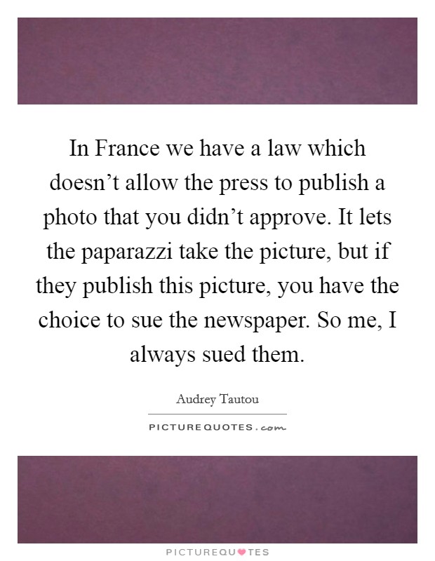 In France we have a law which doesn't allow the press to publish a photo that you didn't approve. It lets the paparazzi take the picture, but if they publish this picture, you have the choice to sue the newspaper. So me, I always sued them Picture Quote #1