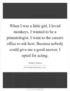 When I was a little girl, I loved monkeys. I wanted to be a primatologist. I went to the careers office to ask how. Because nobody could give me a good answer, I opted for acting Picture Quote #1