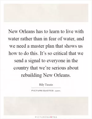 New Orleans has to learn to live with water rather than in fear of water, and we need a master plan that shows us how to do this. It’s so critical that we send a signal to everyone in the country that we’re serious about rebuilding New Orleans Picture Quote #1