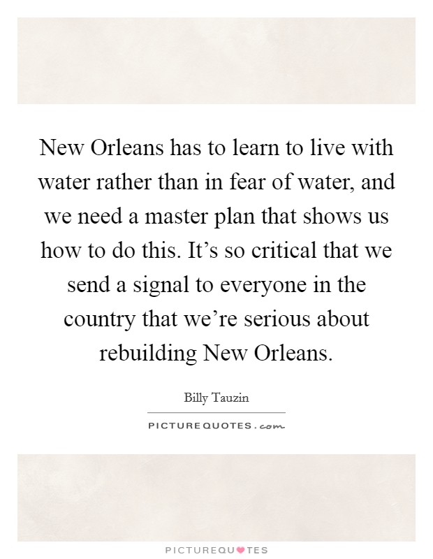 New Orleans has to learn to live with water rather than in fear of water, and we need a master plan that shows us how to do this. It's so critical that we send a signal to everyone in the country that we're serious about rebuilding New Orleans Picture Quote #1
