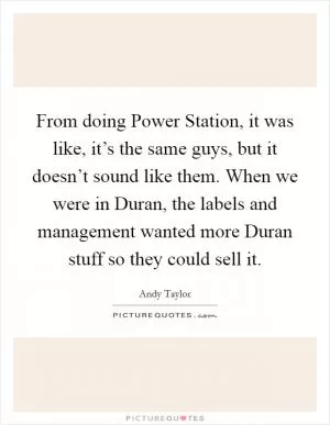 From doing Power Station, it was like, it’s the same guys, but it doesn’t sound like them. When we were in Duran, the labels and management wanted more Duran stuff so they could sell it Picture Quote #1