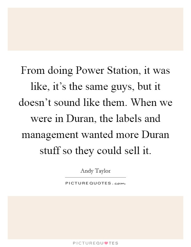 From doing Power Station, it was like, it's the same guys, but it doesn't sound like them. When we were in Duran, the labels and management wanted more Duran stuff so they could sell it Picture Quote #1