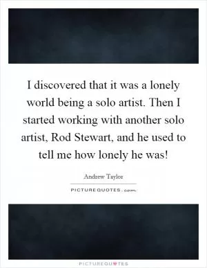 I discovered that it was a lonely world being a solo artist. Then I started working with another solo artist, Rod Stewart, and he used to tell me how lonely he was! Picture Quote #1