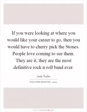 If you were looking at where you would like your career to go, then you would have to cherry pick the Stones. People love coming to see them. They are it, they are the most definitive rock n roll band ever Picture Quote #1