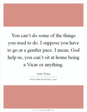 You can’t do some of the things you used to do. I suppose you have to go at a gentler pace. I mean, God help us, you can’t sit at home being a Vicar or anything Picture Quote #1