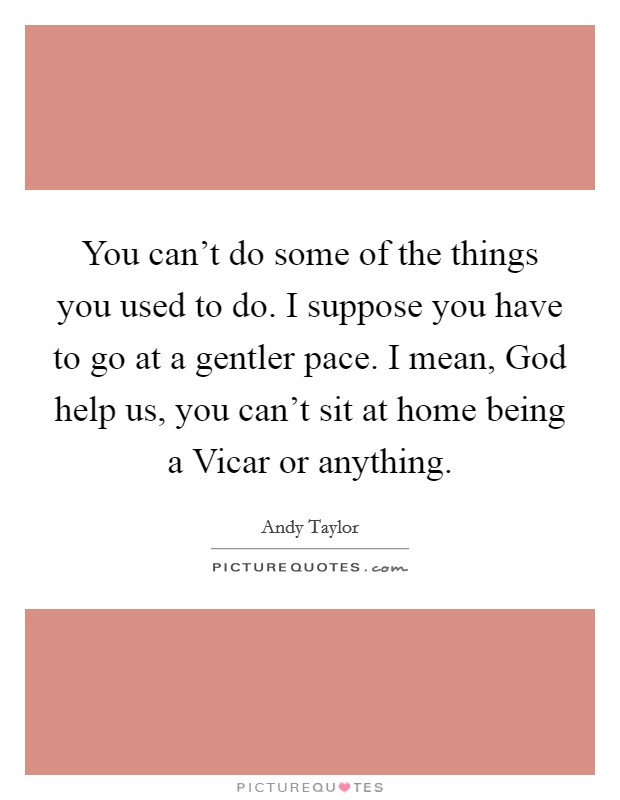 You can't do some of the things you used to do. I suppose you have to go at a gentler pace. I mean, God help us, you can't sit at home being a Vicar or anything Picture Quote #1