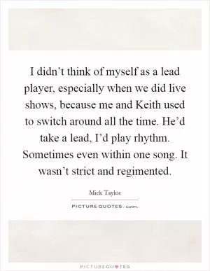 I didn’t think of myself as a lead player, especially when we did live shows, because me and Keith used to switch around all the time. He’d take a lead, I’d play rhythm. Sometimes even within one song. It wasn’t strict and regimented Picture Quote #1