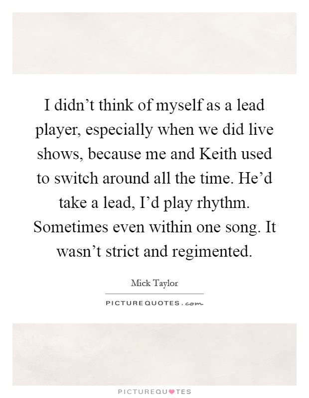 I didn't think of myself as a lead player, especially when we did live shows, because me and Keith used to switch around all the time. He'd take a lead, I'd play rhythm. Sometimes even within one song. It wasn't strict and regimented Picture Quote #1
