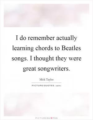 I do remember actually learning chords to Beatles songs. I thought they were great songwriters Picture Quote #1