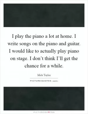 I play the piano a lot at home. I write songs on the piano and guitar. I would like to actually play piano on stage. I don’t think I’ll get the chance for a while Picture Quote #1