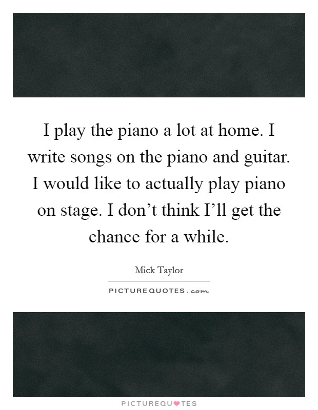 I play the piano a lot at home. I write songs on the piano and guitar. I would like to actually play piano on stage. I don't think I'll get the chance for a while Picture Quote #1