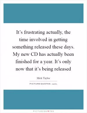 It’s frustrating actually, the time involved in getting something released these days. My new CD has actually been finished for a year. It’s only now that it’s being released Picture Quote #1