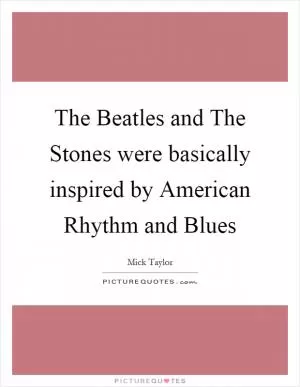 The Beatles and The Stones were basically inspired by American Rhythm and Blues Picture Quote #1