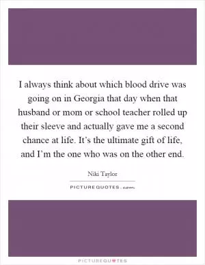 I always think about which blood drive was going on in Georgia that day when that husband or mom or school teacher rolled up their sleeve and actually gave me a second chance at life. It’s the ultimate gift of life, and I’m the one who was on the other end Picture Quote #1