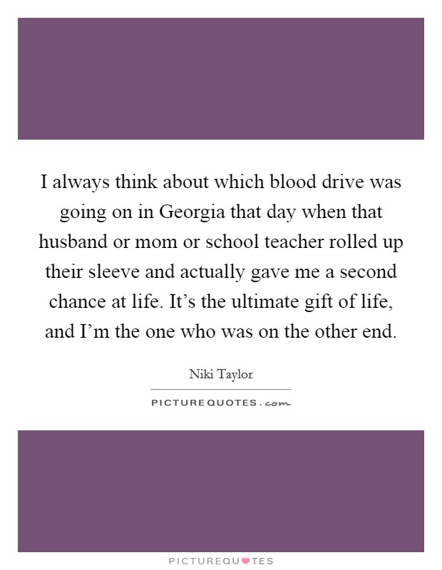 I always think about which blood drive was going on in Georgia that day when that husband or mom or school teacher rolled up their sleeve and actually gave me a second chance at life. It's the ultimate gift of life, and I'm the one who was on the other end Picture Quote #1