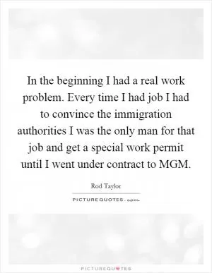 In the beginning I had a real work problem. Every time I had job I had to convince the immigration authorities I was the only man for that job and get a special work permit until I went under contract to MGM Picture Quote #1
