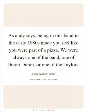 As andy says, being in this band in the early 1980s made you feel like you were part of a pizza. We were always one of the band, one of Duran Duran, or one of the Taylors Picture Quote #1