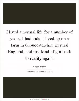 I lived a normal life for a number of years. I had kids. I lived up on a farm in Gloucestershire in rural England, and just kind of got back to reality again Picture Quote #1