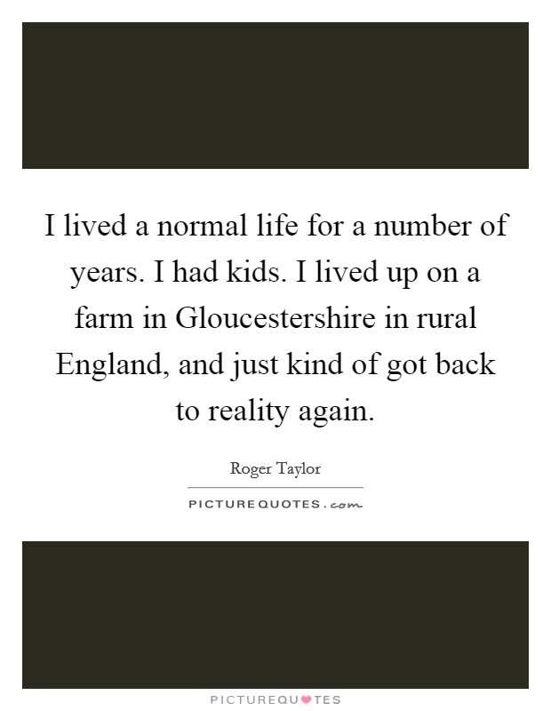 I lived a normal life for a number of years. I had kids. I lived up on a farm in Gloucestershire in rural England, and just kind of got back to reality again Picture Quote #1