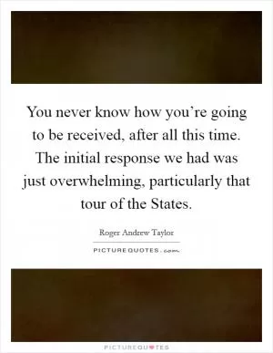 You never know how you’re going to be received, after all this time. The initial response we had was just overwhelming, particularly that tour of the States Picture Quote #1