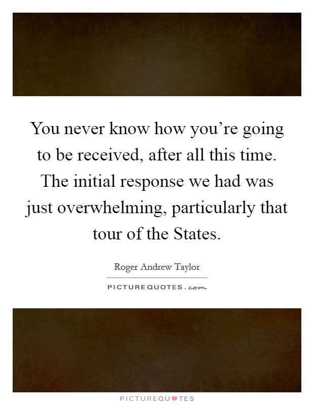 You never know how you're going to be received, after all this time. The initial response we had was just overwhelming, particularly that tour of the States Picture Quote #1