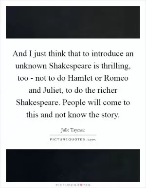 And I just think that to introduce an unknown Shakespeare is thrilling, too - not to do Hamlet or Romeo and Juliet, to do the richer Shakespeare. People will come to this and not know the story Picture Quote #1