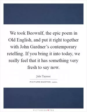 We took Beowulf, the epic poem in Old English, and put it right together with John Gardner’s contemporary retelling. If you bring it into today, we really feel that it has something very fresh to say now Picture Quote #1